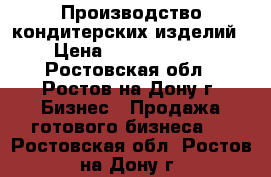 Производство кондитерских изделий › Цена ­ 15 000 000 - Ростовская обл., Ростов-на-Дону г. Бизнес » Продажа готового бизнеса   . Ростовская обл.,Ростов-на-Дону г.